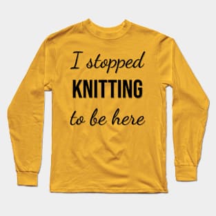 I stopped knitting to be here Long Sleeve T-Shirt